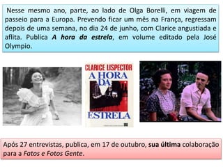 Nesse mesmo ano, parte, ao lado de Olga Borelli, em viagem de
passeio para a Europa. Prevendo ficar um mês na França, regressam
depois de uma semana, no dia 24 de junho, com Clarice angustiada e
aflita. Publica A hora da estrela, em volume editado pela José
Olympio.
Após 27 entrevistas, publica, em 17 de outubro, sua última colaboração
para a Fatos e Fotos Gente.
 