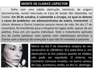 Sofre com uma súbita obstrução intestinal, de origem
desconhecida, sendo internada na Casa de Saúde São Sebastião, no
Catete. Em 28 de outubro, é submetida a cirurgia, na qual se detecta
a causa do problema: um adenocarcinoma de ovário, irreversível. O
câncer deixava a Clarice Lispector poucos meses de vida. No dia 17 de
novembro, foi transferida para o Hospital da Lagoa onde, apesar de ser
público, ficou em um quarto individual. Todo o tratamento aplicado
era de cunho paliativo: nem químio nem radioterapia serviriam a
Clarice com a doença tão avançada e que não foi revelada à paciente.
MORTE DE CLARICE LISPECTOR
Morre no dia 9 de dezembro véspera de seu
aniversário às 10h30min. Era sexta-feira e, em
observância às leis judaicas quanto ao shabat,
não pode ser sepultada. O enterro, no
Cemitério Comunal Israelita, no bairro carioca
do Caju, aconteceu, então, no dia 11, domingo.
 