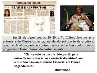 Em 28 de dezembro, às 20h30, a TV Cultura leva ao ar a
entrevista de Clarice Lispector, atendendo solicitação da escritora,
que, no final daquele encontro, pedira ao entrevistador que o
programa só fosse transmitido postumamente.
“Clarice veio de um mistério, partiu para
outro, ficamos sem saber a essência do mistério ou
o mistério não era essencial. Essencial era Clarice
vagando nele.”
Drummond
 