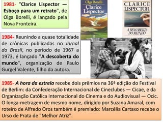 1981- "Clarice Lispector —
Esboço para um retrato", de
Olga Borelli, é lançado pela
Nova Fronteira.
1984- Reunindo a quase totalidade
de crônicas publicadas no Jornal
do Brasil, no período de 1967 a
1973, é lançado "A descoberta do
mundo", organização de Paulo
Gurgel Valente, filho da autora.
1985- A hora da estrela recebe dois prêmios na 36ª edição do Festival
de Berlim: da Confederação Internacional de Cineclubes — Cicae, e da
Organização Católica Internacional do Cinema e do Audiovisual — Ocic.
O longa-metragem de mesmo nome, dirigido por Suzana Amaral, com
roteiro de Alfredo Oros também é premiado: Marcélia Cartaxo recebe o
Urso de Prata de "Melhor Atriz".
 