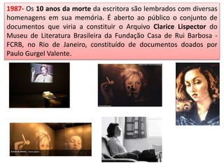 1987- Os 10 anos da morte da escritora são lembrados com diversas
homenagens em sua memória. É aberto ao público o conjunto de
documentos que viria a constituir o Arquivo Clarice Lispector do
Museu de Literatura Brasileira da Fundação Casa de Rui Barbosa -
FCRB, no Rio de Janeiro, constituído de documentos doados por
Paulo Gurgel Valente.
 
