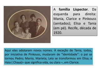 A família Lispector. Da
esquerda para direita:
Mania, Clarice e Pinkouss
(sentados); Elisa e Tania
(em pé). Recife, década de
1920.
Aqui eles adotaram novos nomes. À exceção de Tania, todos,
por iniciativa de Pinkouss, mudaram de “identidade”: o pai se
tornou Pedro; Mania, Marieta; Leia se transformou em Elisa; e
Haia ( Chaya)– que significa vida, ou clara –, em Clarice.
 
