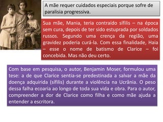 A mãe requer cuidados especiais porque sofre de
paralisia progressiva.
Com base em pesquisa, o autor, Benjamin Moser, formulou uma
tese: a de que Clarice sentia-se predestinada a salvar a mãe da
doença adquirida (sífilis) durante a violência na Ucrânia. O peso
dessa falha ecoaria ao longo de toda sua vida e obra. Para o autor,
compreender a dor de Clarice como filha e como mãe ajuda a
entender a escritora.
Sua mãe, Mania, teria contraído sífilis – na época
sem cura, depois de ter sido estuprada por soldados
russos. Segundo uma crença da região, uma
gravidez poderia curá-la. Com essa finalidade, Haia
– esse o nome de batismo de Clarice – foi
concebida. Mas não deu certo.
 