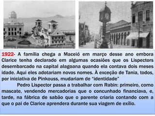 1922- A família chega a Maceió em março desse ano embora
Clarice tenha declarado em algumas ocasiões que os Lispectors
desembarcado na capital alagoana quando ela contava dois meses
idade. Aqui eles adotariam novos nomes. À exceção de Tania, todos,
por iniciativa de Pinkouss, mudariam de “identidade”
Pedro Lispector passa a trabalhar com Rabin: primeiro, como
mascate, vendendo mercadorias que o concunhado financiava, e,
tarde, na fábrica de sabão que o parente criaria contando com a
que o pai de Clarice aprendera durante sua viagem de exílio.
 