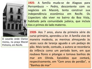 1925- A família muda-se de Alagoas para
Pernambuco – Pedro, descontente com os
negócios em Maceió, tenta construir sua
independência econômica em Recife. Os
Lispectors vão viver no bairro da Boa Vista,
habitado pela comunidade judaica, que incluía
tios e primos do lado materno.
O casarão onde Clarice
morou, na praça Maciel
Pinheiro, em Recife.
1928- Aos 7 anos, aluna da primeira série do
curso primário, aprendeu a ler. A família vive de
maneira modesta, as meninas almoçando às
vezes suco de laranja aguado e um pedaço de
pão. Mais tarde, contudo, a autora se recordaria
da infância como um período bom, em que
roubava flores e pitangas e tomava banhos de
mar em Olinda. Episódios que contará,
respectivamente, em “Cem anos de perdão”, e
“Banhos de mar”
 