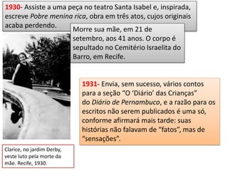 Clarice, no jardim Derby,
veste luto pela morte da
mãe. Recife, 1930.
1930- Assiste a uma peça no teatro Santa Isabel e, inspirada,
escreve Pobre menina rica, obra em três atos, cujos originais
acaba perdendo.
Morre sua mãe, em 21 de
setembro, aos 41 anos. O corpo é
sepultado no Cemitério Israelita do
Barro, em Recife.
1931- Envia, sem sucesso, vários contos
para a seção “O ‘Diário’ das Crianças”
do Diário de Pernambuco, e a razão para os
escritos não serem publicados é uma só,
conforme afirmará mais tarde: suas
histórias não falavam de “fatos”, mas de
“sensações”.
 