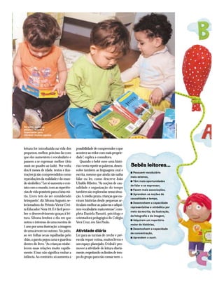 PENINHA MACHADO

De pano, papel ou
plástico: acervo é
importante para
oferecer muitas opções

leitura for introduzida na vida dos
pequenos, melhor, pois isso faz com
que eles aumentem o vocabulário e
passem a se expressar melhor (leia
mais no quadro ao lado). Por volta
dos 6 meses de idade, textos e ilustrações já são compreendidos como
reproduções da realidade e do mundo simbólico.“Ler só aumenta o contato com o mundo, com as experiências de vida possíveis para a faixa etária. Livro tem de ser considerado
brinquedo”, diz Silvana Augusto, selecionadora do Prêmio Victor Civita Educador Nota 10. E é fácil perceber o desenvolvimento graças à leitura. Silvana lembra o dia em que
notou o interesse de uma menina de
1 ano por uma ilustração: a imagem
de uma árvore no outono. No pátio,
ao ver folhas secas espalhadas pelo
chão, a garota pegou uma e guardou
dentro do livro.“As crianças estabelecem essas relações muito rapidamente. E isso não significa roubar a
infância. Ao contrário, só aumenta a

possibilidade de compreender o que
acontece ao redor com mais propriedade”, explica a consultora.
Quando o bebê ouve uma história e tenta repetir as palavras, desenvolve também as linguagens oral e
escrita, mesmo que ainda não saiba
falar ou ler, como descreve João
Ubaldo Ribeiro. “As noções de causalidade e organização do tempo
também são exploradas nessa situação.A médio prazo, crianças que ouviram histórias desde pequenas articulam melhor as palavras e adquirem vocabulário mais extenso”, completa Daniela Panutti, psicóloga e
orientadora pedagógica do Colégio
Vera Cruz, em São Paulo.

Atividade diária
Ler para as turmas de creche e préescola requer rotina, muitos livros e
um espaço planejado. O ideal é promover a atividade de leitura diariamente, respeitando os limites de tempo do grupo para não cansar nem

Bebês leitores...
Possuem vocabulário
mais extenso,
s Têm mais oportunidades
de falar e se expressar,
s Fazem mais associações,
s Aprendem as noções de
causalidade e tempo,
s Desenvolvem a capacidade
representativa e simbólica por
meio da escrita, da ilustração,
da fotografia e da imagem,
s Adquirem um repertório
maior de histórias,
s Desenvolvem a capacidade
de concentração,
s Aprendem a ouvir.
s

 