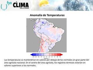 Anomalía de Temperaturas

Las temperaturas se mantendrían en valores por debajo de los normales en gran parte del
área agrícola nacional. En el centro del área agrícola, los registros térmicos estarían en
valores superiores a los normales.

 