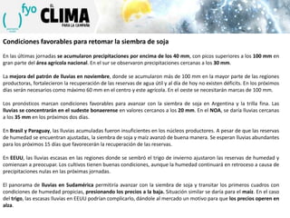 Condiciones favorables para retomar la siembra de soja
En las últimas jornadas se acumularon precipitaciones por encima de los 40 mm, con picos superiores a los 100 mm en
gran parte del área agrícola nacional. En el sur se observaron precipitaciones cercanas a los 30 mm.
La mejora del patrón de lluvias en noviembre, donde se acumularon más de 100 mm en la mayor parte de las regiones
productoras, fortalecieron la recuperación de las reservas de agua útil y al día de hoy no existen déficits. En los próximos
días serán necesarios como máximo 60 mm en el centro y este agrícola. En el oeste se necesitarán marcas de 100 mm.
Los pronósticos marcan condiciones favorables para avanzar con la siembra de soja en Argentina y la trilla fina. Las
lluvias se concentrarán en el sudeste bonaerense en valores cercanos a los 20 mm. En el NOA, se daría lluvias cercanas
a los 35 mm en los próximos dos días.
En Brasil y Paraguay, las lluvias acumuladas fueron insuficientes en los núcleos productores. A pesar de que las reservas
de humedad se encuentran ajustadas, la siembra de soja y maíz avanzó de buena manera. Se esperan lluvias abundantes
para los próximos 15 días que favorecerán la recuperación de las reservas.
En EEUU, las lluvias escasas en las regiones donde se sembró el trigo de invierno ajustaron las reservas de humedad y
comienzan a preocupar. Los cultivos tienen buenas condiciones, aunque la humedad continuará en retroceso a causa de
precipitaciones nulas en las próximas jornadas.
El panorama de lluvias en Sudamérica permitiría avanzar con la siembra de soja y transitar los primeros cuadros con
condiciones de humedad propicias, presionando los precios a la baja. Situación similar se daría para el maíz. En el caso
del trigo, las escasas lluvias en EEUU podrían complicarlo, dándole al mercado un motivo para que los precios operen en
alza.

 