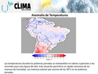 Anomalía de Temperaturas

Las temperaturas durante las próximas jornadas se mantendrán en valores superiores a los
normales para esta época del año. Esta situación permitiría un rápido retroceso de las
reservas de humedad. Las máximas estarán por encima de los 30°C en las próximas
jornadas.

 