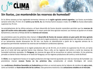 Sin lluvias, ¿se mantendrán las reservas de humedad?
En la última semana se han registrado tormentas intensas en la región agrícola central argentina. Las lluvias acumuladas
variaron entre 30 y 75 mm. En el centro y sur de Bs. As. las mismas fueron escasas o nulas. En el NOA las lluvias observadas
superaron los 75 mm.
Las precipitaciones de las última semana y el buen desarrollo de lluvias durante noviembre permiten que las reservas de
agua útil oscilen entre adecuadas y óptimas en la mayor parte del área agrícola nacional. Las mismas se ajustan en el oeste
bonaerense y este de La Pampa donde las reservas son escasas.
Los pronósticos para los próximos días marcan el desarrollo de lluvias de escasos valores en gran parte del área agrícola
nacional que superarían los 20 mm en la mayor parte de la región productora. Las precipitaciones más intensas se darían en
el sur bonaerense donde alcanzarían los 50 mm. Las lluvias se intensificarían a partir de la segunda semana de la
perspectiva permitiendo mantener las reservas de humedad en condiciones óptimas.

Brasil acumuló precipitaciones en la región productora del sur de 35 mm, en el centro no superaron los 25 mm, en tanto
que en el norte del área agrícola fueron mas intensas. Pese a ello, en las regiones del centro y norte las reservas de
humedad continúan ajustadas. En Paraguay, las reservas de agua útil se encuentran en valores normales. En las próximas
jornadas se darían lluvias intensas en el oeste de Paraguay y en las regiones productoras del centro y norte de Brasil.
En EEUU, no se registraron lluvias en la región productora de trigo invernal ajustando aún más las reservas de humedad. Los
pronósticos marcan escasas lluvias en los próximos días, complicando al estado fenológico del cereal.
Las condiciones climáticas favorables en Sudamérica permiten un normal avance de las labores de siembra de soja y maíz,
como así también un buen desarrollo de los cultivos. Este panorama mostraría a las cotizaciones estables en el mercado.

 