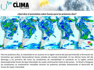 ¿Qué dice el pronóstico sobre lluvias para los próximos días?

Para los próximos días, la nubosidad irá en ascenso en la región central del país permitiendo la formación de
tormentas que podrían desencadenar lluvias aisladas de variada intensidad. En las últimas horas del día
domingo y las primeras del lunes las condiciones de inestabilidad se instalarán en la región central
desencadenando lluvias de baja intensidad, las cuales continuarían hasta el día jueves. En Brasil y Paraguay
las condiciones se mantendrían inestables durante las próximas jornadas favoreciendo al desarrollo de
lluvias de mayor intensidad.

 