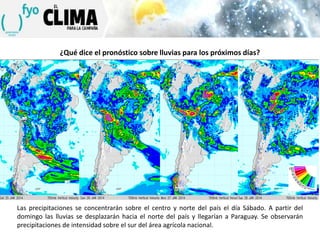 ¿Qué dice el pronóstico sobre lluvias para los próximos días?

Las precipitaciones se concentrarán sobre el centro y norte del país el día Sábado. A partir del
domingo las lluvias se desplazarán hacia el norte del país y llegarían a Paraguay. Se observarán
precipitaciones de intensidad sobre el sur del área agrícola nacional.

 