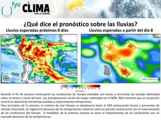 ¿Qué dice el pronóstico sobre las lluvias?
Lluvias esperadas próximos 8 días

Lluvias esperadas a partir del día 8

Durante el fin de semana continuarán las condiciones de tiempo inestable con lluvias y tormentas de variada intensidad
sobre el centro y norte del país. Las precipitaciones serían de mayor intensidad en el NOA, NEA mientras que en la porción
central se observarán tormentas aisladas y mejoramientos temporarios.
Para principios de la semana, el sistema de mal tiempo se desplazaría hacia el NEA provocando lluvias y tormentas de
variada intensidad. Se registraría descenso de las temperaturas máximas sobre la porción central junto con el mejoramiento
de las condiciones del tiempo. A mediados de la próxima semana se daría el mejoramiento de las condiciones con un
marcado descenso de las temperaturas.

 