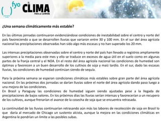 ¿Una semana climáticamente más estable?
En las últimas jornadas continuaron evidenciándose condiciones de inestabilidad sobre el centro y norte del
país favoreciendo a que se desarrollen lluvias que variaron entre 30 y 100 mm. En el sur del área agrícola
nacional las precipitaciones observadas han sido algo más escasas y no han superado los 20 mm.
Las intensas precipitaciones observadas sobre el centro y norte del país han llevado a registros ampliamente
superiores a la media para este mes y ello se traduce en excesos de agua útil en el suelo como en algunas
partes de la franja central y el NOA. En el resto del área agrícola nacional las condiciones de humedad son
óptimas y favorecen a un buen desarrollo de los cultivos de soja y maíz tardío. En el sur, dado las escasas
lluvias, las condiciones de humedad continúan siendo de sequía.
Para la próxima semana se esperan condiciones climáticas más estables sobre gran parte del área agrícola
nacional. En las próximas dos jornadas se darían lluvias sobre el norte del área agrícola dando paso luego a
una mejora de las condiciones.
En Brasil y Paraguay las condiciones de humedad siguen siendo ajustadas pese a la llegada de
precipitaciones de bajos valores. En los próximos días las lluvias serían intensas y favorecerían a un recupero
de los cultivos, aunque frenarían el avance de la cosecha de soja que se encuentra retrasada.
La continuidad de las lluvias continuarían retrasando aún más las labores de recolección de soja en Brasil lo
que daría al mercado de Chicago un sustento alcista, aunque la mejora en las condiciones climáticas en
Argentina le pondrían un límite a las posibles subas.

 