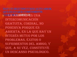 HAY UN SEGUNDO Y MÁS ALTO AMOR,
QUE ES LO QUE COMÚNMENTE
LLAMAMOS AMISTAD. una

La amistad es

intercomunicación
gratuita, cordial, no
posesiva porque es
abierta, en la que hay un
interés mutuo por los
problemas, éxitos o
sufrimientos del amigo, y
que, a su vez, constituye
un descanso psicológico.

 