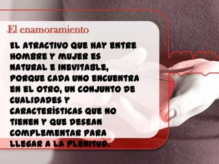 El atractivo que hay entre
hombre y mujer es
natural e inevitable,
porque cada uno encuentra
en el otro, un conjunto de
cualidades y
características que no
tienen y que desean
complementar para
llegar a la plenitud.

 