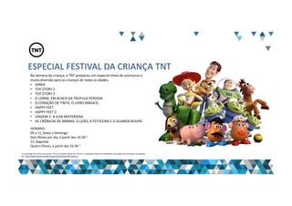 ESPECIAL FESTIVAL DA CRIANÇA TNT
Na semana da criança, a TNT preparou um especial cheio de aventuras e
muita diversão para as crianças de todas as idades.
• SHREK
• TOY STORY 2
• TOY STORY 3
• O LORAX: EM BUSCA DA TRÚFULA PERDIDA
• O CORAÇÃO DE TINTA: O LIVRO MÁGICO
• HAPPY FEET
• HAPPY FEET 2
• VIAGEM 2: A ILHA MISTERIOSA
• AS CRÔNICAS DE NÁRNIA: O LEÃO, A FEITICEIRA E O GUARDA ROUPA
HORÁRIO:
09 a 11, Sexta a Domingo
Dois filmes por dia, a partir das 16:30 ~
12, Segunda
Quatro filmes, a partir das 16:30 ~
“A veiculação de anúncio dos canais Turner fica ainda sujeita aos Termos e Condições Padrão de Publicidade que podem ser acessados no seguinte
link: http://www.turner.com/#/company/advertising-latin-america
 