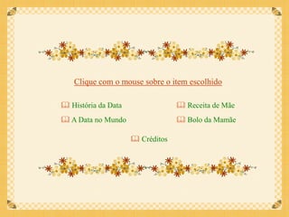 Clique com o mouse sobre o item escolhido

 História da Data                 Receita de Mãe
 A Data no Mundo                  Bolo da Mamãe

                      Créditos
 