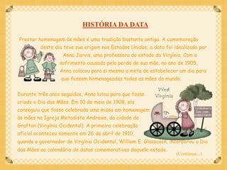 HISTÓRIA DA DATA

Prestar homenagem às mães é uma tradição bastante antiga. A comemoração
         deste dia teve sua origem nos Estados Unidos; a data foi idealizada por
                   Anna Jarvis, uma professora do estado da Virgínia. Com o
                  sofrimento causado pela perda de sua mãe, no ano de 1905,
                  Anna colocou para si mesma a meta de estabelecer um dia para
                  que fossem homenageadas todas as mães do mundo.


Durante três anos seguidos, Anna lutou para que fosse
criado o Dia das Mães. Em 10 de maio de 1908, ela
conseguiu que fosse celebrada uma missa em homenagem
às mães na Igreja Metodista Andrews, da cidade de
Grafton (Virgínia Ocidental). A primeira celebração
oficial aconteceu somente em 26 de abril de 1910,
quando o governador de Virgínia Ocidental, William E. Glasscock, incorporou o Dia
das Mães ao calendário de datas comemorativas daquele estado.
                                                                   (Continua...)
 