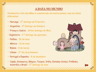 A DATA NO MUNDO
Atualmente o Dia das Mães é comemorado em muitos países, mas em datas
diferentes:

 Noruega - 2º domingo de Fevereiro

 Argentina - 2º domingo de Outubro

 França e Suécia - último domingo de Maio

Inglaterra - 4 º domingo da quaresma

 Polônia - 26 de maio

 México - 10 de maio

 Rússia - 8 de março

 Líbano - 2º dia da primavera

 Portugal e Espanha - 8 de dezembro

 Japão, Dinamarca, Bélgica, Turquia, Itália, Estados Unidos, Finlândia,
  Austrália e Brasil - 2º domingo de maio
 