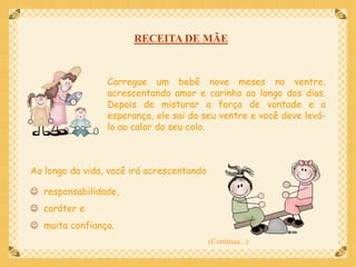 RECEITA DE MÃE


                 Carregue um bebê nove meses no ventre,
                 acrescentando amor e carinho ao longo dos dias.
                 Depois de misturar a força de vontade e a
                 esperança, ele sai do seu ventre e você deve levá-
                 lo ao calor do seu colo.



Ao longo da vida, você irá acrescentando

 responsabilidade,
 caráter e
 muita confiança.
                                           (Continua...)
 