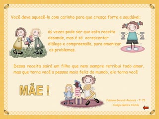 Você deve aquecê-lo com carinho para que cresça forte e saudável;


                  às vezes pode ser que esta receita
                  desande, mas é só acrescentar
                  diálogo e compreensão, para amenizar
                   os problemas.


 Dessa receita sairá um filho que nem sempre retribui todo amor,
 mas que torna você a pessoa mais feliz do mundo, ele torna você




                                               Fabiane Girardi Andreis – T: 75
                                                    Colégio Madre Imilda
 