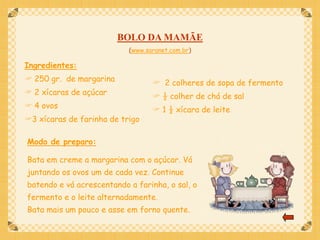 BOLO DA MAMÃE
                           (www.saranet.com.br)

Ingredientes:
 250 gr. de margarina             2 colheres de sopa de fermento
 2 xícaras de açúcar              ½ colher de chá de sal
 4 ovos                           1 ½ xícara de leite
3 xícaras de farinha de trigo

Modo de preparo:

Bata em creme a margarina com o açúcar. Vá
juntando os ovos um de cada vez. Continue
batendo e vá acrescentando a farinha, o sal, o
fermento e o leite alternadamente.
Bata mais um pouco e asse em forno quente.
 