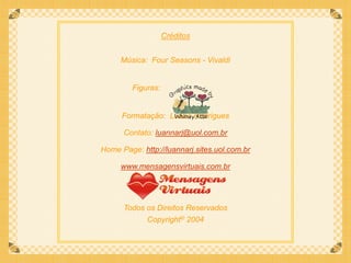 Créditos


     Música: Four Seasons - Vivaldi


         Figuras:


      Formatação: Luana Rodrigues

      Contato: luannarj@uol.com.br

Home Page: http://luannarj.sites.uol.com.br

     www.mensagensvirtuais.com.br




      Todos os Direitos Reservados
             Copyright© 2004
 