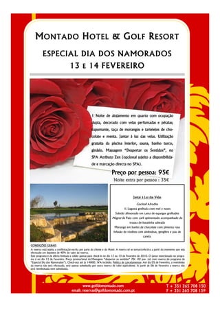 M ONTADO H OTEL & G OLF R ESORT
          ESPECIAL DIA DOS NAMORADOS
                                   13 E 14 FEVEREIRO




                                                      1 Noite de alojamento em quarto com ocupação
                                                      dupla, decorado com velas perfumadas e pétalas;
                                                      Espumante, taça de morangos e tarteletes de cho-
                                                      colate e menta. Jantar à luz das velas. Utilização
                                                      gratuita da piscina interior, sauna, banho turco,
                                                      ginásio. Massagem “Despertar os Sentidos”, no
                                                      SPA Atributo Zen (opcional sujeito a disponibilida-
                                                      de e marcação directa no SPA).

                                                                         Preço por pessoa: 95€
                                                                          Noite extra por pessoa : 35€


                                                                                            Jantar à Luz das Velas

                                                                                               Cocktail Afrodite
                                                                                    ½ Lagosta grelhada com mel e nozes
                                                                            Salmão alimonado em cama de espargos grelhados
                                                                         Magret de Pato com caril apimentado acompanhado de
                                                                                         trouxa de batatinha salteada
                                                                           Morango em banho de chocolate com pimenta rosa
                                                                          Infusão de rooibos com amêndoas, gengibre e pau de
                                                                                                     canela.


CONDIÇÕES GERAIS
A reserva está sujeita a confirmação escrita por parte do cliente e do Hotel. A reserva só se tornará efectiva a partir do momento que seja
efectuado um depósito de 40% do valor da reserva.
Este programa é de oferta limitada e válido apenas para check-in no dia 12 ou 13 de Fevereiro de 2010. O jantar mencionado no progra-
ma é no dia 13 de Fevereiro. Preço promocional da Massagem “despertar os sentidos” 70€ -02 pax- (só com reserva do programa de
“Especial Dia dos Namorados”). Check-out até às 14H00. IVA incluído. Política de cancelamentos: Até dia 05 de Fevereiro, o reembolso
da reserva não será efectuado, será apenas substituída por outra reserva de valor equivalente. A partir de 06 de Fevereiro a reserva não
será reembolsada nem substituída.




                                           www.golfdomontado.com                                                          T + 351 265 708 150
                                    email: reservas@golfdomontado.com.pt                                                  F + 351 265 708 159
 