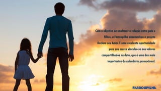 Com o objetivo de enaltecer a relação entre pais e
filhos, a Farroupilha desenvolveu o projeto
Declare seu Amor. É uma excelente oportunidade
para sua marca vincular-se aos valores
compartilhados na data, que é uma das mais
importantes do calendário promocional.
 