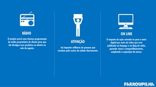 RÁDIO
ATIVAÇÃO
ON LINE
O projeto prevê uma intensa programação
de mídia proprietária do cliente para que
ele divulgue seus produtos ou ofertas no
mês de agosto. Irá impactar milhares de pessoas que
circulam pelo centro da cidade diariamente.
O impacto da ação estende-se para o meio
digital por meio do vídeo que será
publicado na fanpage e no blog da rádio,
gerando views e compartilhamentos,
ampliando a exposição da marca.
 
