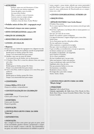 • ACOLHIDA:                                                             vemos cumprir a nossa missão, sabendo que somos pastoreados
          Venham, vamos nos unir docemente a Cristo                     pelo Deus Pastor. E que a visão de Deus como pastor fundamente
          Para louvá-lo com cânticos espirituais.                       nossa fé, nosso conhecimento de Deus,levando-nos ao compro-
          Vamos dar glória, num só acorde,                              misso com a vida ”.
          Ao nosso único Senhor:
          Mãos e corações e vozes se levantem;                          • CÂNTICO CONGREGACIONAL: NÚMERO 129
          Cantem como nos tempos antigos;
          Antecipem as alegrias dos céus,                               • ORAÇÃO FINAL:
          Celebrem a festa do Amor. (Carlos Wesley)
                                                                        • BÊNÇÃO PASTORAL( Luiz Carlos Ramos)
• Prelúdio: música do hino 393 – congregação em pé                      Ó Senhor, Deus eterno,
                                                                        Tu és o nosso supremo Pastor, por isso estamos certos de que nada
• Processional: crianças com ramos e pastores                              nos faltará.
                                                                        Nesta hora, suplicamos a tua bênção sobre os nossos pastores e as
• HINO CONGREGACIONAL: número 393                                          nossas pastoras,
                                                                        Para que, por amor do teu nome,
• ORAÇÃO DE ADORAÇÃO:                                                   Possam nos conduzir a pastos verdejantes,
                                                                        E às águas de descanso e tragam refrigério para a nossa alma.
• MINISTÉRIO DO ACOLHIMENTO                                             Senhor Jesus,
                                                                        Tu és o bom pastor que dá a vida pelas ovelhas,
• LITANIA : (Sl 118:24-29)                                              Por isso suplicamos a tua graça
                                                                        Sobre os pastores e as pastoras da tua igreja,
• Responso:                                                             Para que, como tu,conheçam as suas ovelhas,
D: Este é o dia que o Senhor fez; regozigemo-nos e alegramo-nos nele.   E que as ovelhas, ao reconhecerem a voz que os apascenta,
C: Oh! Salva-nos, Senhor, nós te pedimos; concede-nos prosperidade!     Se deixem conduzir por seu exemplo
   Rendei graças ao Senhor, porque Ele é bom,                           De piedade, de dignidade e de integridade.
   Porque a sua misericórdia dura para sempre.                          Santo Espírito Consolador,
D: Bendito o que vem em nome do Senhor.                                 Tu és o nosso conselheiro,
   A vós outros da casa do Senhor, nós vos abençoamos.                  Por isso te pedimos que a tua paz esteja
C: O Senhor é Deus, Ele é a nossa luz; adornai a festa com ramos        Sobre estes pastores e sobre estas pastoras,
   até o altar.                                                         E que se estenda por todo o povo de Deus
   Responso:                                                            Espalhado sobre a face da terra,
   Rendei graças ao Senhor, porque Ele é bom,                           Para que possamos habitar na tua casa,
   Porque a sua misericórdia dura para sempre.                          Em harmonia e comunhão,
D: Tu és o meu Deus, render-te-ei graças; tu és o meu Deus, quero       Rendendo-te honra e louvor,
   exaltar-te.                                                          Por longos dias e para todo o sempre.
   Responso:                                                            Amém. Amém. Amém.
   Rendei graças ao Senhor, porque Ele é bom,
   Porque a sua misericórdia dura para sempre.

• CONFISSÃO:                                                            • CÂNTICO PELO GRUPO CORAL DA SMM:
                                                                        “Bênção Antiga”
• Leitura Bíblica: Sl 51: 6-10
Oração de conﬁssão e arrependimento                                     • POSLÚDIO
                                                                        Organista: Leila Louback Ferraz
• CONTEXTUALIZAÇÃO DA CELEBRAÇÃO                                        Comissão organizadora do Culto: Joana DArc Bicudo da Silva,
                                                                        Sheila Matos Hussar, Susana Fernandes Ribeiro Maia, Vera Lígia
• LOUVOR:                                                               Lavoura Carvalho.
Cântico pelas crianças: “O jovem Jesus”

• OFERTÓRIO:
Cântico pela Mocidade
Oração de gratidão

• EDIFICAÇÃO:

• CÃNTICO PELO GRUPO CORAL DA SMM:
“Guia-me”

• DEPOIMENTOS:

• DEDICAÇÃO:
Que a imagem de Deus como pastor que guia seu povo, provê
as suas necessidades, guarda-o durante a peregrinação e cumpri-
mento da sua vontade e renova a cada dia suas misericórdias e
sua graça, nos auxilie no enfrentamento da realidade na qual de-
 