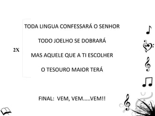 TODA LINGUA CONFESSARÁ O SENHOR
TODO JOELHO SE DOBRARÁ
MAS AQUELE QUE A TI ESCOLHER
O TESOURO MAIOR TERÁ
FINAL: VEM, VEM.....VEM!!
2X
 