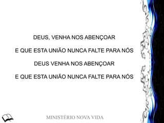 MINISTÉRIO NOVA VIDA
DEUS, VENHA NOS ABENÇOAR
E QUE ESTA UNIÃO NUNCA FALTE PARA NÓS
DEUS VENHA NOS ABENÇOAR
E QUE ESTA UNIÃO NUNCA FALTE PARA NÓS
 
