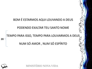 MINISTÉRIO NOVA VIDA
BOM É ESTARMOS AQUI LOUVANDO A DEUS
PODENDO EXALTAR TEU SANTO NOME
TEMPO PARA ISSO, TEMPO PARA LOUVARMOS A DEUS
NUM SÓ AMOR , NUM SÓ ESPÍRITO
2X
 