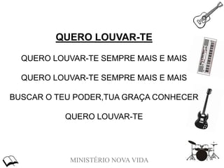 MINISTÉRIO NOVA VIDA
QUERO LOUVAR-TE
QUERO LOUVAR-TE SEMPRE MAIS E MAIS
QUERO LOUVAR-TE SEMPRE MAIS E MAIS
BUSCAR O TEU PODER,TUA GRAÇA CONHECER
QUERO LOUVAR-TE
 