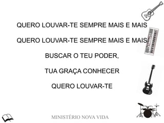 MINISTÉRIO NOVA VIDA
QUERO LOUVAR-TE SEMPRE MAIS E MAIS
QUERO LOUVAR-TE SEMPRE MAIS E MAIS
BUSCAR O TEU PODER,
TUA GRAÇA CONHECER
QUERO LOUVAR-TE
 