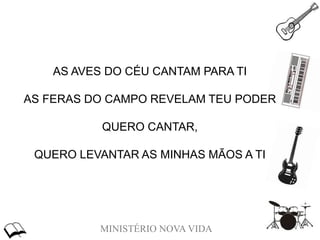 MINISTÉRIO NOVA VIDA
AS AVES DO CÉU CANTAM PARA TI
AS FERAS DO CAMPO REVELAM TEU PODER
QUERO CANTAR,
QUERO LEVANTAR AS MINHAS MÃOS A TI
 