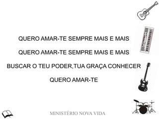 MINISTÉRIO NOVA VIDA
QUERO AMAR-TE SEMPRE MAIS E MAIS
QUERO AMAR-TE SEMPRE MAIS E MAIS
BUSCAR O TEU PODER,TUA GRAÇA CONHECER
QUERO AMAR-TE
 