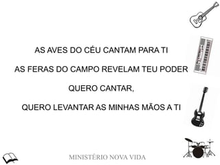 MINISTÉRIO NOVA VIDA
AS AVES DO CÉU CANTAM PARA TI
AS FERAS DO CAMPO REVELAM TEU PODER
QUERO CANTAR,
QUERO LEVANTAR AS MINHAS MÃOS A TI
 