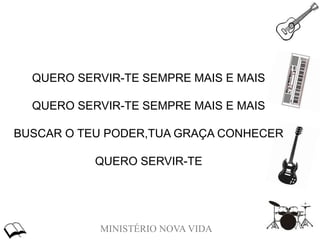 MINISTÉRIO NOVA VIDA
QUERO SERVIR-TE SEMPRE MAIS E MAIS
QUERO SERVIR-TE SEMPRE MAIS E MAIS
BUSCAR O TEU PODER,TUA GRAÇA CONHECER
QUERO SERVIR-TE
 