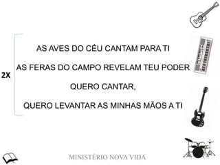 MINISTÉRIO NOVA VIDA
AS AVES DO CÉU CANTAM PARA TI
AS FERAS DO CAMPO REVELAM TEU PODER
QUERO CANTAR,
QUERO LEVANTAR AS MINHAS MÃOS A TI
2X
 