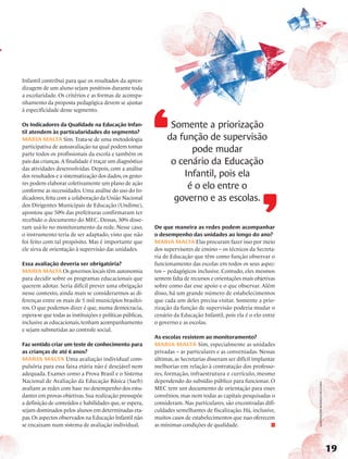 Infantil contribui para que os resultados da apren-
dizagem de um aluno sejam positivos durante toda
a escolaridade. Os critérios e as formas de acompa-
nhamento da proposta pedagógica devem se ajustar
à especificidade desse segmento.

Os Indicadores da Qualidade na Educação Infan-                    Somente a priorização
til atendem às particularidades do segmento?
Maria Malta Sim. Trata-se de uma metodologia                     da função de supervisão
participativa de autoavaliação na qual podem tomar
parte todos os profissionais da escola e também os
                                                                       pode mudar
pais das crianças. A finalidade é traçar um diagnóstico           o cenário da Educação
das atividades desenvolvidas. Depois, com a análise
dos resultados e a sistematização dos dados, os gesto-               Infantil, pois ela
res podem elaborar coletivamente um plano de ação
conforme as necessidades. Uma análise do uso do In-
                                                                      é o elo entre o
dicadores, feita com a colaboração da União Nacional               governo e as escolas.
dos Dirigentes Municipais de Educação (Undime),
apontou que 50% das prefeituras confirmaram ter
recebido o documento do MEC. Dessas, 30% disse-
ram usá-lo no monitoramento da rede. Nesse caso,            De que maneira as redes podem acompanhar
o instrumento teria de ser adaptado, visto que não          o desempenho das unidades ao longo do ano?
foi feito com tal propósito. Mas é importante que           Maria Malta Elas procuram fazer isso por meio
ele sirva de orientação à supervisão das unidades.          dos supervisores de ensino – os técnicos da Secreta-
                                                            ria de Educação que têm como função observar o
Essa avaliação deveria ser obrigatória?                     funcionamento das escolas em todos os seus aspec-
Maria Malta Os governos locais têm autonomia                tos – pedagógicos inclusive. Contudo, eles mesmos
para decidir sobre os programas educacionais que            sentem falta de recursos e orientações mais objetivas
querem adotar. Seria difícil prever uma obrigação           sobre como dar esse apoio e o que observar. Além
nesse contexto, ainda mais se considerarmos as di-          disso, há um grande número de estabelecimentos
ferenças entre os mais de 5 mil municípios brasilei-        que cada um deles precisa visitar. Somente a prio-
ros. O que podemos dizer é que, numa democracia,            rização da função de supervisão poderia mudar o
espera-se que todas as instituições e políticas públicas,   cenário da Educação Infantil, pois ela é o elo entre
inclusive as educacionais, tenham acompanhamento            o governo e as escolas.
e sejam submetidas ao controle social.
                                                            As escolas resistem ao monitoramento?
Faz sentido criar um teste de conhecimento para             Maria Malta Sim, especialmente as unidades
as crianças de até 6 anos?                                  privadas – as particulares e as conveniadas. Nessas
Maria Malta Uma avaliação individual com-                   últimas, as Secretarias disseram ser difícil implantar
pulsória para essa faixa etária não é desejável nem         melhorias em relação à contratação dos professo-
adequada. Exames como a Prova Brasil e o Sistema            res, formação, infraestrutura e currículo, mesmo
Nacional de Avaliação da Educação Básica (Saeb)             dependendo do subsídio público para funcionar. O
                                                                                                                     ilustrações Rodrigo okuyama




avaliam as redes com base no desempenho dos estu-           MEC tem um documento de orientação para esses
dantes em provas objetivas. Sua realização pressupõe        convênios, mas nem todas as capitais pesquisadas o
a definição de conteúdos e habilidades que, se espera,      consideram. Nas particulares, são encontradas difi-
sejam dominados pelos alunos em determinadas eta-           culdades semelhantes de fiscalização. Há, inclusive,
pas. Os aspectos observados na Educação Infantil não        muitos casos de estabelecimentos que nao oferecem
se encaixam num sistema de avaliação individual.            as mínimas condições de qualidade.



                                                                                                                                                   19
 