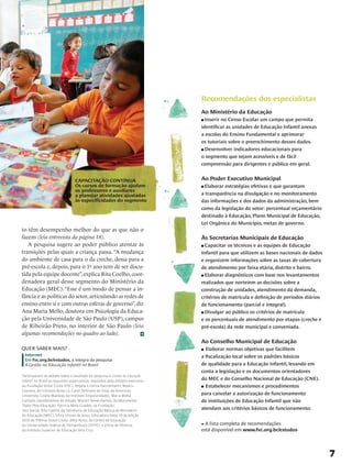 Recomendações dos especialistas
                                                                                  Ao Ministério da Educação
                                                                                  n Inserir no Censo Escolar um campo que permita
                                                                                  identificar as unidades de Educação Infantil anexas
                                                                                  a escolas do Ensino Fundamental e aprimorar
                                                                                  os tutoriais sobre o preenchimento desses dados.
                                                                                  n Desenvolver indicadores educacionais para

                                                                                  o segmento que sejam acessíveis e de fácil
                                                                                  compreensão para dirigentes e público em geral.


                                  CAPACITAÇÃO CONTÍNUA                            Ao Poder Executivo Municipal
                                  Os cursos de formação ajudam                    nElaborar estratégias efetivas e que garantam
                                  os professores e auxiliares
                                  a planejar atividades ajustadas                 a transparência na divulgação e no monitoramento
                                  às especificidades do segmento                  das informações e dos dados da administração, bem
                                                                                  como da legislação do setor: percentual orçamentário
                                                                                  destinado à Educação, Plano Municipal de Educação,
                                                                                  Lei Orgânica do Município, metas de governo.
to têm desempenho melhor do que as que não o
fazem (leia entrevista da página 18).                                             Às Secretarias Municipais de Educação
   A pesquisa sugere ao poder público atentar às                                  n Capacitar os técnicos e as equipes de Educação
transições pelas quais a criança passa. “A mudança                                Infantil para que utilizem as bases nacionais de dados
do ambiente de casa para o da creche, dessa para a                                e organizem informações sobre as taxas de cobertura
pré-escola e, depois, para o 1º ano tem de ser discu-                             de atendimento por faixa etária, distrito e bairro.
tida pela equipe docente”, explica Rita Coelho, coor-                             n Elaborar diagnósticos com base nos levantamentos

denadora geral desse segmento do Ministério da                                    realizados que norteiem as decisões sobre a
Educação (MEC). “Esse é um modo de pensar a in-                                   construção de unidades, atendimento da demanda,
fância e as políticas do setor, articulando as redes de                           critérios de matrícula e definição de períodos diários
ensino entre si e com outras esferas de governo”, diz                             de funcionamento (parcial e integral).
Ana Maria Mello, doutora em Psicologia da Educa-                                  n Divulgar ao público os critérios de matrícula

ção pela Universidade de São Paulo (USP), campus                                  e os percentuais de atendimento por etapas (creche e
de Ribeirão Preto, no interior de São Paulo (leia                                 pré-escola) da rede municipal e conveniada.
algumas recomendações no quadro ao lado).
                                                                                  Ao Conselho Municipal de Educação
QUER SABER MAIS?                                                                  n Elaborar normas objetivas que facilitem
 Internet                                                                         a fiscalização local sobre os padrões básicos
 Em fvc.org.br/estudos, a íntegra da pesquisa
 A Gestão na Educação Infantil no Brasil                                          de qualidade para a Educação Infantil, levando em
                                                                                  conta a legislação e os documentos orientadores
Participaram do debate sobre o resultado da pesquisa A Gestão da Educação
Infantil no Brasil os seguintes especialistas, mediados pela diretora executiva   do MEC e do Conselho Nacional de Educação (CNE).
da Fundação Victor Civita (FVC), Angela Cristina Dannemann; Beatriz               n Estabelecer mecanismos e procedimentos
Gouveia, do Instituto Avisa Lá; Carol DeShano da Silva, da American
University; Gisela Wajskop, do Instituto Singularidades; Maria Malta              para cancelar a autorização de funcionamento
Campos, coordenadora do estudo; Mozart Neves Ramos, do Movimento                  de instituições de Educação Infantil que não
Todos Pela Educação; Patricia Mota Guedes, da Fundação
Itaú Social; Rita Coelho, da Secretaria de Educação Básica do Ministério          atendam aos critérios básicos de funcionamento.
de Educação (MEC); Sílvia Ulisses de Jesus, Educadora Nota 10 da edição
2010 do Prêmio Victor Civita; Zélia Porto, do Centro de Educação
da Universidade Federal de Pernambuco (UFPE); e Zilma de Oliveira,                * A lista completa de recomendações
do Instituto Superior de Educação Vera Cruz.                                      está disponível em www.fvc.org.br/estudos




                                                                                                                                           7
 