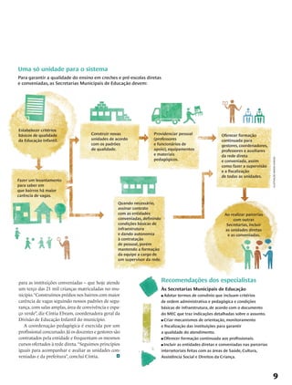 Uma só unidade para o sistema
Para garantir a qualidade do ensino em creches e pré-escolas diretas
e conveniadas, as Secretarias Municipais de Educação devem:




Estabelecer critérios
básicos de qualidade                  Construir novas                 Providenciar pessoal                   Oferecer formação
da Educação Infantil.                 unidades de acordo              (professores                           continuada para
                                      com os padrões                  e funcionários de                      gestores, coordenadores,
                                      de qualidade.                   apoio), equipamentos                   professores e auxiliares
                                                                      e materiais                            da rede direta
                                                                      pedagógicos.




                                                                                                                                          ilustração mario kanno
                                                                                                             e conveniada, assim
                                                                                                             como fazer a supervisão
                                                                                                             e a fiscalização
                                                                                                             de todas as unidades.
Fazer um levantamento
para saber em
que bairros há maior
carência de vagas.
                                                    Quando necessário,
                                                    assinar contrato
                                                    com as entidades                                           Ao realizar parcerias
                                                    conveniadas, definindo                                         com outras
                                                    condições básicas de                                        Secretarias, incluir
                                                    infraestrutura                                             as unidades diretas
                                                    e dando autonomia                                           e as conveniadas.
                                                    à contratação
                                                    de pessoal, porém
                                                    mantendo a formação
                                                    da equipe a cargo de
                                                    um supervisor da rede.




para as instituições conveniadas – que hoje atende                           Recomendações dos especialistas
um terço das 21 mil crianças matriculadas no mu-                             Às Secretarias Municipais de Educação
nicípio. “Construímos prédios nos bairros com maior                          n Adotar termos de convênio que incluam critérios
carência de vagas seguindo nossos padrões de segu-                           de ordem administrativa e pedagógica e condições
rança, com salas amplas, área de convivência e espa-                         básicas de infraestrutura, de acordo com o documento
ço verde”, diz Cíntia Ebram, coordenadora geral da                           do MEC que traz indicações detalhadas sobre o assunto.
Divisão de Educação Infantil do município.                                   n Criar mecanismos de orientação, monitoramento

   A coordenação pedagógica é exercida por um                                e fiscalização das instituições para garantir
profissional concursado. Já os docentes e gestores são                       a qualidade do atendimento.
contratados pela entidade e frequentam os mesmos                             n Oferecer formação continuada aos profissionais.

cursos ofertados à rede direta. “Seguimos princípios                         n Incluir as entidades diretas e conveniadas nas parcerias

iguais para acompanhar e avaliar as unidades con-                            intersetoriais feitas com as áreas de Saúde, Cultura,
veniadas e da prefeitura”, conclui Cíntia.                                   Assistência Social e Direitos da Criança.




                                                                                                                                               9
 