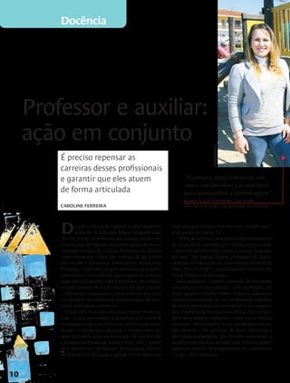 Docência




                                 Professor e auxiliar:
                                 ação em conjunto


                                                                                                                    marcelo almeida
                                     É preciso repensar as
                                     carreiras desses profissionais
                                     e garantir que eles atuem                                      “Fazemos o planejamento do ano
                                                                                                    com a coordenadora e os auxiliares
                                     de forma articulada                                            para acompanhar a aprendizagem.”
                                                                                                    Maria Eliza Fernandes da Silva,
                                     Caroline Ferreira                                              professora do CMEI Lala Schneider, em Curitiba




                                     D      e que a Educação Infantil é uma etapa im-
                                            portante da Educação Básica, ninguém mais
                                     duvida. Afinal, as vivências que acontecem nos pri-
                                                                                              especialização na área (leia mais sobre o perfil docen-
                                                                                              te no quadro da página 12).
                                                                                                  “Além de conhecer as etapas do desenvolvimento
                                     meiros anos de vida são marcantes para o desenvol-       da faixa etária atendida por creches e pré-escolas,
                                     vimento integral da criança. Portanto, os adultos        o docente precisa saber como a criança pequena
                                     responsáveis por cuidar das crianças de até 6 anos       aprende”, diz Regina Magna, professora do Depar-
                                     em creches e pré-escolas deveriam ser muito bem          tamento de Educação da Universidade Federal de
                                     formados. A eles cabe instigar e promover as relações,   Ouro Preto (UFOP) e especialista em Gestão e Po-
                                     interações e brincadeiras que tragam às crianças         líticas Públicas da Educação.
                                     experiências diversas, com a finalidade de ampliar           Já os auxiliares – também chamados de assistentes,
                                     o conhecimento de si e do mundo, facilitar o acesso      cuidadores e recreacionistas – têm concluído, em
                                     a diferentes linguagens e o uso delas no dia a dia       geral, apenas o Ensino Médio. Todavia, a pesquisa
                                     e a aquisição de autonomia para participar de ativi-     destaca a necessidade de esse profissional trabalhar
                                     dades individuais e coletivas.                           de forma articulada com o professor e ter assegura-
                                        Lidar com essas especificidades requer muito es-      dos os horários de formação em serviço. Isso porque,
                                     tudo – o que nem sempre é garantido nos cursos de        além dos cuidados rotineiros – como trocar fraldas,
                                     formação inicial nem oferecido na formação conti-        alimentar, fazer a higiene bucal, dar banho e colocar
                                     nuada – e tempo para planejar – muitas vezes, au-        para dormir –, ele participa de ações educativas e
                                     sente da rotina desses profissionais. De acordo com      atividades pedagógicas. Em diversos momentos, o
ilustrações Bruno Algarve




                                     a pesquisa da Fundação Victor Civita (FVC), apesar       auxiliar costuma ficar sozinho com a turma, princi-
                                     de a maioria dos professores de Educação Infantil        palmente quando há programação no contraturno
                                     ser formada em Pedagogia, apenas 35% fizeram uma         – o que não é adequado.



                            10
 