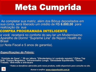 Meta Cumprida     Ao completar sua matriz, além dos Bônus depositados em sua conta, será liberado um crédito de R$ 6.000,00  para realização da  sua COMPRA PROGRAMADA INTELIGENTE    e você  receberá no conforto do seu lar um Moderníssimo Aparelho de Dormir “Supreme Line” da Nippon Health do Brasil     (c/ Nota Fiscal e 5 anos de garantia).Especificações do Prêmio: *Colchão de Casal ; * 30 cm /altura; *Vibroterápico (c/ controle remoto);* Pillow Top Soft; *Campo Magnético; *Infravermelho Longo; *Densidade Equilibrada; *Tecido Tratado; *Anti-mofo e anti-ácaro Todos os benefícios oferecidos pelo nosso produto, estão disponíveis para consulta no site.Acesse e confira: www.nipponhealth.com.br16