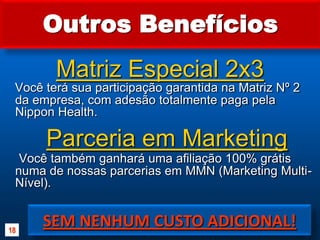 Outros BenefíciosMatriz Especial 2x3Você terá sua participação garantida na Matriz Nº 2 da empresa, com adesão totalmente paga pela Nippon Health.Você também ganhará uma afiliação 100% grátis numa de nossas parcerias em MMN (Marketing Multi-Nível).Parceria em MarketingSEM NENHUM CUSTO ADICIONAL!18