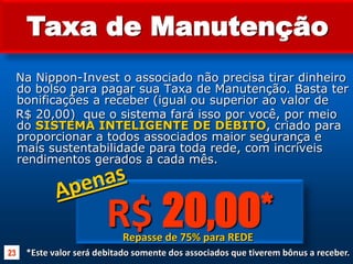 Taxa de Manutenção   Na Nippon-Invest o associado não precisa tirar dinheiro do bolso para pagar sua Taxa de Manutenção. Basta ter bonificações a receber (igual ou superior ao valor de    R$ 20,00) que o sistema fará isso por você, por meio do SISTEMA INTELIGENTE DEDÉBITO, criado para proporcionar a todos associados maior segurança e mais sustentabilidade para toda rede, com incríveis rendimentos gerados a cada mês. ApenasR$ 20,00*Repasse de 75% para REDE*Este valor será debitado somente dos associados que tiverem bônus a receber.23